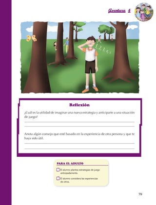 Aventura 4             El color
                                                                                                               de la Aventura 1
                                                                                                                        es
                                                                                                                  NARANJA




                                                            Reflexión
                         ¿Cuál es la utilidad de imaginar una nueva estrategia y anticiparte a una situación
                         de juego?




                         Anota algún consejo que esté basado en la experiencia de otra persona y que te
                         haya sido útil.




                                                  PARA EL ADULTO

                                              	    E
                                                    l alumno plantea estrategias de juego
                                                   anticipadamente.

                                              	    E
                                                    l alumno considera las experiencias
                                                   de otros.




                                                                                                                 79



AB-EDU-FIS-6-P-001-112.indb 79                                                                                        14/11/11 10:18
 