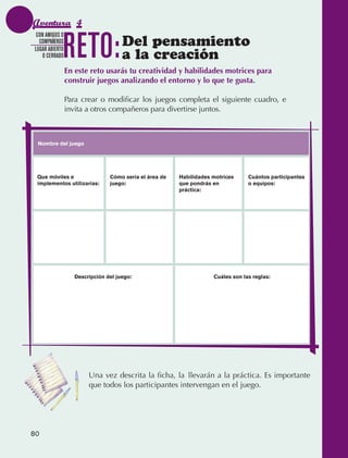 Aventura 4

                                 RETO:
                CON AMIGOS O
                 COMPAÑEROS
               LUGAR ABIERTO
                                                      Del pensamiento
                  O CERRADO                           a la creación
                                 En este reto usarás tu creatividad y habilidades motrices para
                                 construir juegos analizando el entorno y lo que te gusta.

                                 Para crear o modificar los juegos completa el siguiente cuadro, e
                                 invita a otros compañeros para divertirse juntos.



                Nombre del juego




                Que móviles e                    Cómo sería el área de   Habilidades motrices     Cuántos participantes
                implementos utilizarías:         juego:                  que pondrás en           o equipos:
                                                                         práctica:




                                    Descripción del juego:                           Cuáles son las reglas:




                                         Una vez descrita la ficha, la llevarán a la práctica. Es importante
                                         que todos los participantes intervengan en el juego.




             80



AB-EDU-FIS-6-P-001-112.indb 80                                                                                            14/11/11 10:18
 