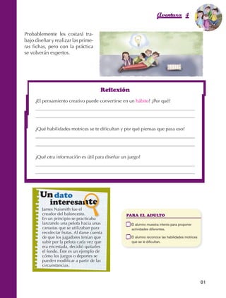 Aventura 4                      El color
                                                                                                                         de la Aventura 1
                                                                                                                                  es
                                                                                                                            NARANJA



                Probablemente les costará tra‑
                bajo diseñar y realizar las prime‑
                ras fichas, pero con la práctica
                se volverán expertos.




                                                                  Reflexión
                         ¿El pensamiento creativo puede convertirse en un hábito? ¿Por qué?




                         ¿Qué habilidades motrices se te dificultan y por qué piensas que pasa eso?




                         ¿Qué otra información es útil para diseñar un juego?




                             Un dato
                                     interesante
                                 James Naismith fue el
                                 creador del baloncesto.                    PARA EL ADULTO
                                 En un principio se practicaba
                                 lanzando una pelota hacia unas         	     E
                                                                               l alumno muestra interés para proponer
                                 canastas que se utilizaban para              actividades diferentes.
                                 recolectar frutas. Al darse cuenta
                                 de que los jugadores tenían que        	     E
                                                                               l alumno reconoce las habilidades motrices
                                 subir por la pelota cada vez que             que se le dificultan.
                                 era encestada, decidió quitarles
                                 el fondo. Éste es un ejemplo de
                                 cómo los juegos o deportes se
                                 pueden modificar a partir de las
                                 circunstancias.


                                                                                                                             81



AB-EDU-FIS-6-P-001-112.indb 81                                                                                                    14/11/11 10:18
 