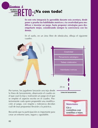 Aventura 4

                                 RETO:
               CON AMIGOS O
                COMPAÑEROS
                      LUGAR
                                            ¡Va con todo!
                    ABIERTO

                                   En este reto integrarás lo aprendido durante esta aventura, desde
                                   poner a prueba tus habilidades motrices y tu creatividad para mo-
                                   dificar e inventar un juego, hasta proponer estrategias para des-
                                   empeñarte mejor, considerando siempre la convivencia con los
                                   demás.

                                   En el suelo, en un área libre de obstáculos, dibuja el siguiente
                                   cuadro:




                                                                            Creatividad

                                                                      Pensamiento estratégico

                                                                        Trabajo colaborativo



                                                                       Habilidades motrices




                                                                       20 m
             Por turnos, los jugadores lanzarán una teja desde
                                                                        Línea de lanzamiento
             la línea de lanzamiento, observarán el cuadro en
             el que cayó la teja y realizarán un juego en el que
             se emplee el aspecto escrito en el cuadro. Pos‑
             teriormente cada quien propondrá una modifica‑
             ción al juego, con respeto y tolerancia decidan                  Materiales:
             cuál de esas propuestas llevarán a la práctica.                  Gis y
                                                                              costalitos con
             Recuerda que tu participación es importante para                 semillas o tejas.
             crear un entorno sano, seguro y agradable.


             82



AB-EDU-FIS-6-P-001-112.indb 82                                                                         14/11/11 10:18
 