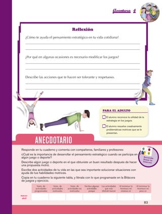 Aventura 4                        El color
                                                                                                                                         de la Aventura 1
                                                                                                                                                  es
                                                                                                                                            NARANJA




                                                                  Reflexión
                         ¿Cómo te ayuda el pensamiento estratégico en tu vida cotidiana?




                         ¿Por qué en algunas ocasiones es necesario modificar los juegos?




                         Describe las acciones que te hacen ser tolerante y respetuoso.




                                                                                                 PARA EL ADULTO

                                                                                             	       E
                                                                                                      l alumno reconoce la utilidad de la
                                                                                                     estrategia en los juegos.

                                                                                             	       E
                                                                                                      l alumno resuelve creativamente
                                                                                                     problemáticas motrices que se le
                                                                                                     presentan.


                                 ANECDOTARIO
                     Responde en tu cuaderno y comenta con compañeros, familiares y profesores:
                     ¿Cuál es la importancia de desarrollar el pensamiento estratégico cuando se participa en
                     algún juego o deporte?                                                                                                Recuerd
                                                                                                                                                    a
                                                                                                                                           llenar tu
                     Describe algún juego o deporte en el que obtuviste un buen resultado después de hacer                                 bitácora
                     una propuesta motriz.
                     Escribe dos actividades de tu vida en las que sea importante solucionar situaciones con
                     ayuda de tus habilidades motrices.
                     Copia en tu cuaderno la siguiente tabla, y llénala con lo que programaste en la Bitácora
                     de juegos y ejercicio.
                                   Núm. de       Núm. de         Núm. de       No hice algunas   Las actividades   Al terminar la   Al terminar la
                                  actividades   actividades   actividades no    actividades         que más         Aventura mi      Aventura mi
                                 programadas    realizadas      realizadas         porque        disfruté fueron     estatura es       peso es

                    marzo-
                     abril

                                                                                                                                            83



AB-EDU-FIS-6-P-001-112.indb 83                                                                                                                   14/11/11 10:18
 