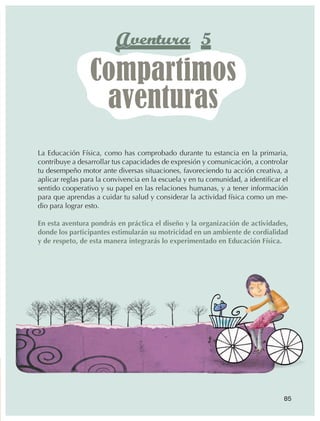 Aventura 5
                                   Compartimos
                                    aventuras
                  La Educación Física, como has comprobado durante tu estancia en la primaria,
                  contribuye a desarrollar tus capacidades de expresión y comunicación, a controlar
                  tu desempeño motor ante diversas situaciones, favoreciendo tu acción creativa, a
                  aplicar reglas para la convivencia en la escuela y en tu comunidad, a identificar el
                  sentido cooperativo y su papel en las relaciones humanas, y a tener información
                  para que aprendas a cuidar tu salud y considerar la actividad física como un me‑
                  dio para lograr esto.

                  En esta aventura pondrás en práctica el diseño y la organización de actividades,
                  donde los participantes estimularán su motricidad en un ambiente de cordialidad
                  y de respeto, de esta manera integrarás lo experimentado en Educación Física.




                                                                                                    85



AB-EDU-FIS-6-P-001-112.indb 85                                                                           14/11/11 10:18
 