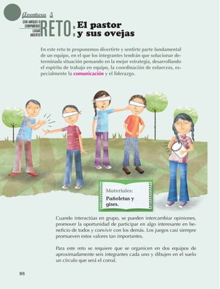Aventura 5

                                 RETO:            El pastor
               CON AMIGOS O
                COMPAÑEROS
                      LUGAR
                    ABIERTO                       y sus ovejas
                                 En este reto te proponemos divertirte y sentirte parte fundamental
                                 de un equipo, en el que los integrantes tendrán que solucionar de-
                                 terminada situación pensando en la mejor estrategia, desarrollando
                                 el espíritu de trabajo en equipo, la coordinación de esfuerzos, es-
                                 pecialmente la comunicación y el liderazgo.




                                                                Materiales:
                                                                Pañoletas y
                                                                gises.

                                        Cuando interactúas en grupo, se pueden intercambiar opiniones,
                                        promover la oportunidad de participar en algo interesante en be‑
                                        neficio de todos y convivir con los demás. Los juegos casi siempre
                                        promueven estos valores tan importantes.

                                        Para este reto se requiere que se organicen en dos equipos de
                                        aproximadamente seis integrantes cada uno y dibujen en el suelo
                                        un círculo que será el corral.

             86



AB-EDU-FIS-6-P-001-112.indb 86                                                                               14/11/11 10:18
 
