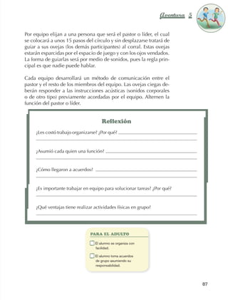 Aventura 5        El color
                                                                                                    de la Aventura 1
                                                                                                             es
                                                                                                       NARANJA



                Por equipo elijan a una persona que será el pastor o líder, el cual
                se colocará a unos 15 pasos del círculo y sin desplazarse tratará de
                guiar a sus ovejas (los demás participantes) al corral. Estas ovejas
                estarán esparcidas por el espacio de juego y con los ojos vendados.
                La forma de guiarlas será por medio de sonidos, pues la regla prin‑
                cipal es que nadie puede hablar.

                Cada equipo desarrollará un método de comunicación entre el
                pastor y el resto de los miembros del equipo. Las ovejas ciegas de‑
                berán responder a las instrucciones acústicas (sonidos corporales
                o de otro tipo) previamente acordadas por el equipo. Alternen la
                función del pastor o líder.


                                                           Reflexión
                          ¿Les costó trabajo organizarse? ¿Por qué?



                          ¿Asumió cada quien una función?


                          ¿Cómo llegaron a acuerdos?



                          ¿Es importante trabajar en equipo para solucionar tareas? ¿Por qué?



                          ¿Qué ventajas tiene realizar actividades físicas en grupo?




                                                      PARA EL ADULTO

                                                  	    E
                                                        l alumno se organiza con
                                                       facilidad.

                                                  	    E
                                                        l alumno toma acuerdos
                                                       de grupo asumiendo su
                                                       responsabilidad.




                                                                                                      87



AB-EDU-FIS-6-P-001-112.indb 87                                                                             14/11/11 10:18
 