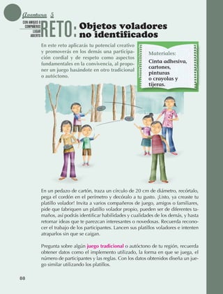 Aventura 5

                                 RETO:
               CON AMIGOS O
                COMPAÑEROS                         Objetos voladores
                                                   no identificados
                      LUGAR
                    ABIERTO

                                 En este reto aplicarás tu potencial creativo
                                 y promoverás en los demás una participa-             Materiales:
                                 ción cordial y de respeto como aspectos
                                 fundamentales en la convivencia, al propo-           Cinta adhesiva,
                                                                                      cartones,
                                 ner un juego basándote en otro tradicional
                                                                                      pinturas
                                 o autóctono.
                                                                                      o crayolas y
                                                                                      tijeras.




                                 En un pedazo de cartón, traza un círculo de 20 cm de diámetro, recórtalo,
                                 pega el cordón en el perímetro y decóralo a tu gusto. ¡Listo, ya creaste tu
                                 platillo volador! Invita a varios compañeros de juego, amigos o familiares,
                                 pide que fabriquen un platillo volador propio, pueden ser de diferentes ta‑
                                 maños, así podrás identificar habilidades y cualidades de los demás, y hasta
                                 retomar ideas que te parezcan interesantes o novedosas. Recuerda recono‑
                                 cer el trabajo de los participantes. Lancen sus platillos voladores e intenten
                                 atraparlos sin que se caigan.

                                 Pregunta sobre algún juego tradicional o autóctono de tu región, recuerda
                                 obtener datos como el implemento utilizado, la forma en que se juega, el
                                 número de participantes y las reglas. Con los datos obtenidos diseña un jue‑
                                 go similar utilizando los platillos.

             88



AB-EDU-FIS-6-P-001-112.indb 88                                                                                    14/11/11 10:18
 