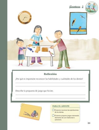 Aventura 5            El color
                                                                                                              de la Aventura 1
                                                                                                                       es
                                                                                                                 NARANJA




                                                         Reflexión
                         ¿Por qué es importante reconocer las habilidades y cualidades de los demás?




                         Describe la propuesta de juego que hiciste.




                                                                    PARA EL ADULTO

                                                                	      E
                                                                        l alumno reconoce las aportaciones
                                                                       de los demás.

                                                                	      E
                                                                        l alumno propone juegos retomando
                                                                       elementos de uno tradicional o
                                                                       autóctono.

                                                                                                                89



AB-EDU-FIS-6-P-001-112.indb 89                                                                                       14/11/11 10:18
 