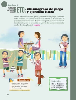 Aventura 5

                                 RETO:
               CON AMIGOS O
                COMPAÑEROS
             LUGAR ABIERTO O
                                                  Chismógrafo de juego
                    CERRADO                       y ejercicio físico
                                 En este reto conocerás los gustos, preferencias de juegos y deportes
                                 de las personas con las que te relacionas; además te darás cuenta de
                                 que algunas actitudes están determinadas por la experiencia de vida
                                 de cada quien, esto te ayudará a que, en las decisiones relacionadas
                                 con los demás, apliques la empatía.




                                       Consulta en
                                                                                   Materiales:
                        Si quieres saber cómo reciclar
                        una libreta o un cuaderno
                                                                                   Hojas de reúso
                        visita la página: http://www.                              o un cuaderno
                        chavitos.snte.org.mx                                       y un bolígrafo.



             90



AB-EDU-FIS-6-P-001-112.indb 90                                                                          14/11/11 10:18
 