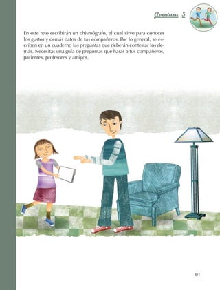 Aventura 5        El color
                                                                                          de la Aventura 1
                                                                                                   es
                                                                                             NARANJA



                En este reto escribirán un chismógrafo, el cual sirve para conocer
                los gustos y demás datos de tus compañeros. Por lo general, se es‑
                criben en un cuaderno las preguntas que deberán contestar los de‑
                más. Necesitas una guía de preguntas que harás a tus compañeros,
                parientes, profesores y amigos.




                                                                                            91



AB-EDU-FIS-6-P-001-112.indb 91                                                                   14/11/11 10:18
 
