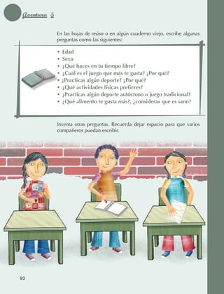 Aventura 5

                                 En las hojas de reúso o en algún cuaderno viejo, escribe algunas
                                 preguntas como las siguientes:

                                 •	 Edad
                                 •	 Sexo
                                 •	 ¿Qué haces en tu tiempo libre?
                                 •	 ¿Cuál es el juego que más te gusta? ¿Por qué?
                                 • ¿Practicas algún deporte? ¿Por qué?
                                 •	 ¿Qué actividades físicas prefieres?
                                 •	 ¿Practicas algún deporte autóctono o juego tradicional?
                                 •	 ¿Qué alimento te gusta más?, ¿consideras que es sano?



                                 Inventa otras preguntas. Recuerda dejar espacio para que varios
                                 compañeros puedan escribir.




             92



AB-EDU-FIS-6-P-001-112.indb 92                                                                      14/11/11 10:18
 