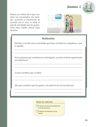 Aventura 5          El color
                                                                                                         de la Aventura 1
                                                                                                                  es
                                                                                                            NARANJA



                Realiza un análisis de lo que ano‑
                taron tus encuestados; por ejem‑
                plo, acomoda tu información de
                acuerdo con el sexo, la edad, el
                tipo de actividades que les gustan,
                entre otros. Puedes utilizar hojas
                de reúso.



                                                          Reflexión
                        Identifica y escribe varias actividades que hayan anotado tus compañeros y que
                        te agraden.




                        De las personas que contestaron tu chismógrafo, ¿cuántas realizan regularmente
                        actividad física?




                        ¿A qué consideras que se deba?




                        ¿Por qué consideras que los gustos y las preferencias son tan diversos?




                                                  PARA EL ADULTO

                                              	     E
                                                     l alumno reconoce las diferencias
                                                    entre las personas.

                                              	     E
                                                     l alumno es tolerante con los
                                                    demás.



                                                                                                           93



AB-EDU-FIS-6-P-001-112.indb 93                                                                                  14/11/11 10:18
 