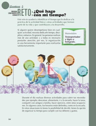 Aventura 5
                 INDIVIDUAL
            LUGAR ABIERTO O
                   CERRADO       RETO:              ¿Qué hago
                                                    con mi tiempo?
                                 Este reto te ayudará a identificar el tiempo que le dedicas a la
                                 práctica de la actividad física y otras actividades que forman
                                 parte de tu vida y que contribuyen a tu desarrollo.

                                 Si alguien quiere desempeñarse bien en cual‑
                                 quier actividad, necesita dedicarle tiempo, disci‑     Materiales:
                                 plina y esfuerzo. En general, las personas realizan
                                 más de una actividad, y a todas es necesario           Transportador
                                                                                        y lápiz o
                                 prestarles atención; por eso, la organización
                                                                                        bolígrafo.
                                 es una herramienta importante para realizarlas
                                 satisfactoriamente.




                                      Durante el día realizas diversas actividades para cubrir tus necesida‑
                                      des; por ejemplo, descansar, alimentarte, ir a la escuela, hacer la tarea,
                                      compartir con amigos o familia, hacer ejercicio, entre otras ocupacio‑
                                      nes. En algunos casos, los horarios están definidos, como en la escuela.
                                      En otras situaciones tú tienes la posibilidad de decidir, tienes la opción
                                      de organizar tu tiempo para cumplir con tus deberes y gustos.


             94



AB-EDU-FIS-6-P-001-112.indb 94                                                                                     14/11/11 10:18
 