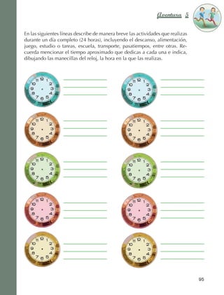 Aventura 5             El color
                                                                                                 de la Aventura 1
                                                                                                          es
                                                                                                    NARANJA



                En las siguientes líneas describe de manera breve las actividades que realizas
                durante un día completo (24 horas), incluyendo el descanso, alimentación,
                juego, estudio o tareas, escuela, transporte, pasatiempos, entre otras. Re‑
                cuerda mencionar el tiempo aproximado que dedicas a cada una e indica,
                dibujando las manecillas del reloj, la hora en la que las realizas.




                                                                                                   95



AB-EDU-FIS-6-P-001-112.indb 95                                                                          14/11/11 10:18
 