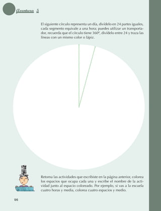 Aventura 5

                                 El siguiente círculo representa un día, divídelo en 24 partes iguales,
                                 cada segmento equivale a una hora; puedes utilizar un transporta‑
                                 dor, recuerda que el círculo tiene 360º, divídelo entre 24 y traza las
                                 líneas con un mismo color o lápiz.




                                 Retoma las actividades que escribiste en la página anterior, colorea
                                 los espacios que ocupa cada una y escribe el nombre de la acti‑
                                 vidad junto al espacio coloreado. Por ejemplo, si vas a la escuela
                                 cuatro horas y media, colorea cuatro espacios y medio.

             96



AB-EDU-FIS-6-P-001-112.indb 96                                                                            14/11/11 10:18
 