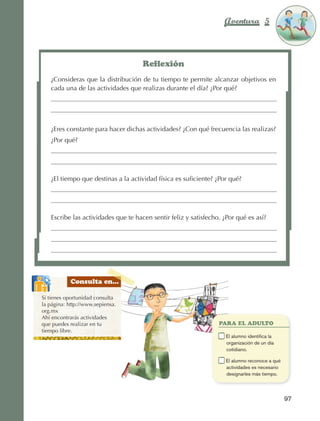 Aventura 5                      El color
                                                                                                                     de la Aventura 1
                                                                                                                              es
                                                                                                                        NARANJA




                                                            Reflexión
                          ¿Consideras que la distribución de tu tiempo te permite alcanzar objetivos en
                          cada una de las actividades que realizas durante el día? ¿Por qué?




                          ¿Eres constante para hacer dichas actividades? ¿Con qué frecuencia las realizas?
                          ¿Por qué?




                          ¿El tiempo que destinas a la actividad física es suficiente? ¿Por qué?




                          Escribe las actividades que te hacen sentir feliz y satisfecho. ¿Por qué es así?




                                 Consulta en...

                    Si tienes oportunidad consulta
                    la página: http://www.sepiensa.
                    org.mx
                    Ahí encontrarás actividades
                    que puedes realizar en tu                                            PARA EL ADULTO
                    tiempo libre.
                                                                                     	    E
                                                                                           l alumno identifica la
                                                                                          organización de un día
                                                                                          cotidiano.

                                                                                     	    E
                                                                                           l alumno reconoce a qué
                                                                                          actividades es necesario
                                                                                          designarles más tiempo.




                                                                                                                       97



AB-EDU-FIS-6-P-001-112.indb 97                                                                                              14/11/11 10:18
 