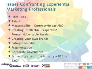 Issues Confronting Experiential
Marketing Professionals
 Pitch Fees
 Talent
 Measurability - Currency/impact/ROI
 Creating Intellectual Properties/
  Formats/Licensable Assets
 Creating your own brands
 Entrepreneurship
 Fragmentation
 Corporate Governance
 Estimating size of the industry – B2B or
  B2C
 