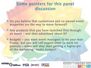 Some pointers for this panel
              discussion

 Do you believe that customized and co-owned event
  properties are the way to move forward?

 Any products that you have launched first through
  an event – and then advertised about it?

 Budgets – you want event managers to be your man
  Friday- but you will still expect them to work for
  peanuts – when will they start getting a higher pie
  of the marketing/ media budget?
 