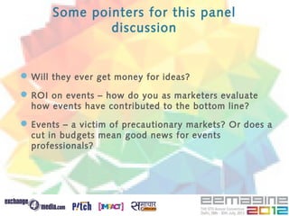 Some pointers for this panel
               discussion


 Will they ever get money for ideas?
 ROI on events – how do you as marketers evaluate
  how events have contributed to the bottom line?

 Events – a victim of precautionary markets? Or does a
  cut in budgets mean good news for events
  professionals?
 