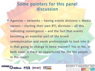 Some pointers for this panel
              discussion

 Agencies – networks – having events divisions + Media
  owners – starting their own BTL divisions – all this
  indicating convergence – and the fact that events
  becoming an essential part of the brand
  communication and needs professionals to look into it.
  Is that going to change in some manner? Yes or No, in
  both cases is there an opportunity for the the people
  in the room?
 