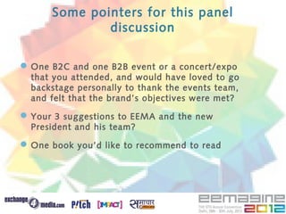 Some pointers for this panel
              discussion

 One B2C and one B2B event or a concert/expo
  that you attended, and would have loved to go
  backstage personally to thank the events team,
  and felt that the brand’s objectives were met?

 Your 3 suggestions to EEMA and the new
  President and his team?

 One book you’d like to recommend to read
 