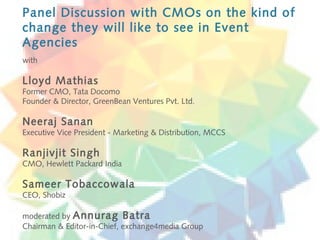 Panel Discussion with CMOs on the kind of
change they will like to see in Event
Agencies
with

Lloyd Mathias
Former CMO, Tata Docomo
Founder & Director, GreenBean Ventures Pvt. Ltd.

Neeraj Sanan
Executive Vice President - Marketing & Distribution, MCCS

Ranjivjit Singh
CMO, Hewlett Packard India

Sameer Tobaccowala
CEO, Shobiz

moderated by Annurag Batra
Chairman & Editor-in-Chief, exchange4media Group
 
