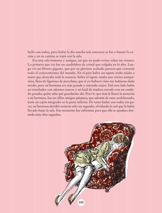 bailó con todos, pero bailar le dio mucha sed, entonces se fue a buscar la co-
                            cina y en su camino se topó con la sala.
                                Era una sala inmensa y antigua, así que no pudo evitar echar un vistazo.
                            Lo primero que vio fue un candelabro de cristal que colgaba en lo alto. Lue-
                            go vio un librero gigante, que por su glorioso acabado parecía que contenía
                            todo el conocimiento del mundo. En el piso había un tapete árabe tejido a
                            mano que abarcaba toda la estancia. Sobre el tapete estaba una vitrina antiquí-
                            sima, llena de figurines de porcelana, que si yo hubiera visto me hubieran dado
                            miedo, pero mi hermana era más grande y entendía mejor. Del otro lado había
                            un trinchador con adornos suecos y un baúl de madera cerrado con un canda-
                            do pesado; quién sabe qué guardarían ahí. Pero lo que más le llamó la atención
                            a mi hermana, fue un sillón antiguo púrpura, que además de estar acolchonado,
                            tenía un cajón integrado en la parte inferior. De tanto bailar con todos sin pa-
                            rar, mi hermana decidió sentarse sólo un segundo, olvidando la sed que la había
                            llevado hasta la sala. Ese momento fue suficiente para que ella se quedara dor-
                            mida siete días seguidos.




                                                                  105




AB-Lecturas-6 vers NO BERMAN.indd 105                                                                          27/03/12 13:17
 