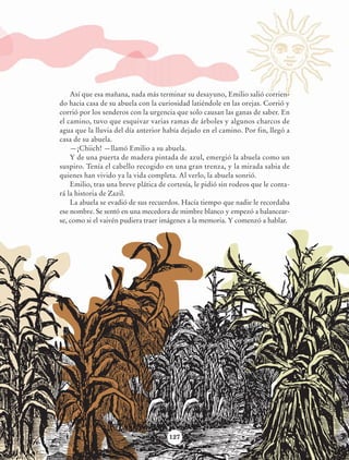 Así que esa mañana, nada más terminar su desayuno, Emilio salió corrien-
                            do hacia casa de su abuela con la curiosidad latiéndole en las orejas. Corrió y
                            corrió por los senderos con la urgencia que solo causan las ganas de saber. En
                            el camino, tuvo que esquivar varias ramas de árboles y algunos charcos de
                            agua que la lluvia del día anterior había dejado en el camino. Por fin, llegó a
                            casa de su abuela.
                                —¡Chiich! —llamó Emilio a su abuela.
                                Y de una puerta de madera pintada de azul, emergió la abuela como un
                            suspiro. Tenía el cabello recogido en una gran trenza, y la mirada sabia de
                            quienes han vivido ya la vida completa. Al verlo, la abuela sonrió.
                                Emilio, tras una breve plática de cortesía, le pidió sin rodeos que le conta-
                            rá la historia de Zazil.
                                La abuela se evadió de sus recuerdos. Hacía tiempo que nadie le recordaba
                            ese nombre. Se sentó en una mecedora de mimbre blanco y empezó a balancear-
                            se, como si el vaivén pudiera traer imágenes a la memoria. Y comenzó a hablar.




                                                                  127




AB-Lecturas-6 vers NO BERMAN.indd 127                                                                           27/03/12 13:18
 