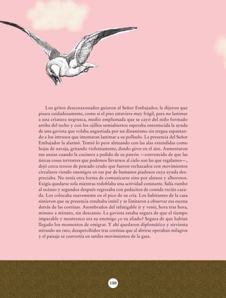 Los gritos descorazonados guiaron al Señor Embajador, le dijeron que
                            pisara cuidadosamente, como si el piso estuviera muy frágil, para no lastimar
                            a una criatura negrusca, medio emplumada que se cayó del nido formado
                            arriba del techo y con los ojillos semiabiertos esperaba entontecida la ayuda
                            de una gaviota que volaba angustiada por un dinamismo sin tregua espantan-
                            do a los intrusos que intentaran lastimar a su polluelo. La presencia del Señor
                            Embajador la alarmó. Temió lo peor aleteando con las alas extendidas como
                            hojas de navaja, gritando violentamente, dando giros en el aire. Aumentaron
                            sus ansias cuando la cocinera a pedido de su patrón —convencido de que las
                            únicas cosas terrestres que podemos llevarnos al cielo son las que regalamos—,
                            dejó cerca trozos de pescado crudo que fueron rechazados con movimientos
                            circulares viendo enemigos en ese par de humanos piadosos cuya ayuda des-
                            preciaba. No tenía otra forma de comunicarse sino por aleteos y alborotos.
                            Exigía quedarse sola mientras redoblaba una actividad constante. Salía rumbo
                            al océano y segundos después regresaba con pedacitos de comida recién caza-
                            da. Los colocaba suavemente en el pico de su cría. Los habitantes de la casa
                            sintieron que su presencia resultaba inútil y se limitaron a observar esa escena
                            detrás de las cortinas. Asombrados del infatigable ir y venir, hora tras hora,
                            minuto a minuto, sin descanso. La gaviota estaba segura de que el tiempo
                            imparable y mostrenco era su enemigo ¿o su aliado? Segura de que habían
                            llegado los momentos de emigrar. Y ahí quedaron diplomático y sirvienta
                            mirando un rato, desapercibidos tras cortinas que al abrirse operaban milagros
                            y el paisaje se convertía en sutiles movimientos de la gasa.




                                                                  150




AB-Lecturas-6 vers NO BERMAN.indd 150                                                                          27/03/12 13:19
 
