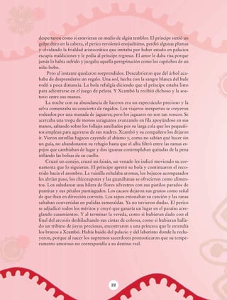 despertaron como si estuvieran en medio de algún temblor. El príncipe sintió un
                            golpe duro en la cabeza, el perico revoloteó enojadísimo, perdió algunas plumas
                            y olvidando la frialdad aristocrática que imitaba por haber estado en palacios
                            escupía maldiciones y le pedía al príncipe regresar. El amor le daba risa porque
                            jamás lo había sufrido y juzgaba aquella peregrinación como los caprichos de un
                            niño bobo.
                                 Pero al instante quedaron sorprendidos. Descubrieron que del árbol aca-
                            baba de desprenderse un regalo. Una uol, hecha con la sangre blanca del hule
                            rodó a poca distancia. La bola refulgía diciendo que el príncipe estaba listo
                            para adiestrarse en el juego de pelota. Y Xcambó la recibió dichoso y la sos-
                            tuvo entre sus manos.
                                 La noche con su abundancia de luceros era un espectáculo precioso y la
                            selva comenzaba su concierto de rugidos. Los viajeros inexpertos se creyeron
                            rodeados por una manada de jaguares; pero los jaguares no son tan roncos. Se
                            acercaba una tropa de monos saraguatos avanzando en fila apoyándose en sus
                            manos, saltando sobre los follajes auxiliados por su larga cola que los pequeñi-
                            tos emplean para agarrarse de sus madres. Xcambó y su compañero los dejaron
                            ir. Vieron estrellas fugaces cayendo al abismo y, como no sabían qué hacer sin
                            un guía, no abandonaron su refugio hasta que el alba filtró entre las ramas es-
                            pejos que cambiaban de lugar y dos iguanas contemplaban quitadas de la pena
                            inflando las bolsas de su cuello.
                                 Cruzó un conejo, cruzó un faisán, un venado les indicó moviendo su cor-
                            namenta que lo siguieran. El príncipe apretó su bola y continuaron el reco-
                            rrido hacia el asombro. La vainilla exhalaba aromas, los bejucos acompasados
                            les abrían paso, los chicozapotes y las guanábanas se ofrecieron como alimen-
                            tos. Los saludaron una hilera de flores silvestres con sus pistilos parados de
                            puntitas y sus pétalos puntiagudos. Los cacaos dejaron sus granos como señal
                            de que iban en dirección correcta. Los sapos entonaban su canción y las ranas
                            saltaban convertidas en pulidas esmeraldas. Ya no tuvieron dudas. El perico
                            se adjudicó todos los méritos y creyó que ganaría un lugar en el paraíso arre-
                            glando casamientos. Y al terminar la vereda, como si hubieran dado con el
                            final del arcoiris deshilachando sus cintas de colores, como si hubieran halla-
                            do un tributo de joyas preciosas, encontraron a una princesa que le extendía
                            los brazos a Xcambó. Había huido del palacio y del laberinto donde la reclu-
                            yeron, porque al nacer los supremos sacerdotes pronosticaron que su tempe-
                            ramento amoroso no correspondía a su destino real.




                                                                  22




AB-Lecturas-6 vers NO BERMAN.indd 22                                                                           27/03/12 13:15
 