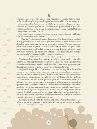 2
                            Cornelio pide permiso para usar la computadora de la escuela. Busca el cuen-
                            to de Murakami y lo imprime. Lo guarda en su mochila y lo lee una y otra
                            vez. Investiga sobre el escritor japonés. Sabe que a la maestra le gusta pregun-
                            tar sobre los cuentos que les lee. ¿Cuáles son los que más les han gustado?
                            ¿Cómo se relaciona el cuento de la semana pasada con sus vidas? ¿Qué han
                            averiguado sobre los escritores?
                                Cornelio levanta la mano. Para su sorpresa su mano realmente está levan-
                            tada. Su voz es muy bajita y tierna:
                                —Maestra. A mí me gustó mucho el cuento de Murakami. Lo que averigüé
                            de él y que me llamó la atención es que dice que nunca publica un libro sin
                            dárselo a leer a su esposa. Eso se me hizo muy gracioso. ¿Por qué tiene que
                            pedir permiso a su mujer? Es raro eso. ¿No? Pero la verdad me gustó —los
                            compañeros se sorprenden al oírlo hablar en clases. Se sorprenden más cuan-
                            do Cornelio dice que quiere leer una carta que acaba de escribir. Sus palabras
                            son pronunciadas con gran rapidez, como en un suspiro:
                                —El cuento de Murakami me gustó en parte porque estoy enamorado.
                                En el salón de clases estallan las risas y el bullicio, como cuando todos salen
                            al recreo. La maestra pide silencio con un gesto. Le dice a Cornelio que continúe.
                            Cornelio abre de manera nerviosa una hoja doblada tantas veces que parece acor-
                            deón para un examen. Se arma de valor y lee sin levantar la vista:
                                —Querida amiga. Hola. Espero que te encuentres muy bien. Te escribo
                            esta carta para saludarte y también para compartir contigo algo que he estado
                            pensando. Cuando leímos el cuento de Murakami, como se dice, me quedó el
                            saco. Contigo me pasa algo parecido. Te veo y me hacen falta las palabras.
                            Leer este cuento me hizo pensar que debo quitarme la timidez que tengo para
                            hablarte, porque si no me pasará lo mismo que al de la historia y no quiero
                            que eso ocurra. Por eso he tomado la decisión de sacar a la luz mis sentimien-
                            tos. Estoy seguro de que, aunque casi nunca hemos hablado, sabes lo que
                            siento por ti. No puede ser que a mí sea al único que me esté pasando esto. Si
                            estamos destinados a ser amigos, te esperaré a la salida en el patio, debajo de
                            la canasta de básquet. Espero que no te incomode lo que escribo. Me despido
                            y agradezco que hayas escuchado esta carta.
                                Cornelio levanta la vista. La maestra empieza a aplaudir lentamente. Las
                            niñas se unen a los aplausos. Los compañeros poco a poco también aplauden
                            hasta que retumba todo el salón.




                                                                    39




AB-Lecturas-6 vers NO BERMAN.indd 39                                                                              27/03/12 13:15
 
