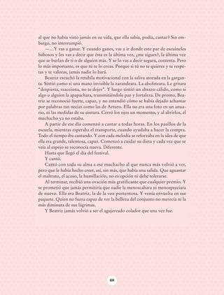 al que no había visto jamás en su vida, que ella sabía, podía, cantar? Sin em-
                            bargo, no interrumpió.
                                —…Y vas a ganar. Y cuando ganes, vas a ir donde este par de escuincles
                            babosos y les vas a decir que ésta es la última vez, ¿me sigues?, la última vez
                            que se burlan de ti o de alguien más. Y se lo vas a decir segura, contenta. Pero
                            lo más importante, es que tú te lo creas. Porque si tú no te quieres y te respe-
                            tas y te valoras, jamás nadie lo hará.
                                Beatriz escuchó la retahíla motivacional con la saliva atorada en la gargan-
                            ta. Sintió como si una mano invisible la zarandeara. La abofeteara. Le gritara
                            “despierta, reacciona, no te dejes”. Y luego sintió un abrazo cálido, como si
                            algo o alguien la apapachara, transmitiéndole paz y fortaleza. De pronto, Bea-
                            triz se reconoció fuerte, capaz, y no entendió cómo se había dejado achantar
                            por palabras tan necias como las de Arturo. Ella no era una foto en un anua-
                            rio, ni las medidas de su cintura. Cerró los ojos un momento, y al abrirlos, el
                            muchacho ya no estaba.
                                A partir de ese día comenzó a cantar a todas horas. En los pasillos de la
                            escuela, mientras esperaba el transporte, cuando ayudaba a hacer la compra.
                            Todo el tiempo iba cantando. Y con cada melodía se reforzaba en la idea de que
                            ella era grande, talentosa, capaz. Comenzó a cuidar su dieta y cada vez que se
                            veía al espejo se reconocía nueva. Diferente.
                                Hasta que llegó el día del festival.
                                Y cantó.
                                Cantó con toda su alma a ese muchacho al que nunca más volvió a ver,
                            pero que le había hecho creer, así, sin más, que había una salida. Que aguantar
                            el maltrato, el acoso, la humillación, no es opción ni debe tolerarse.
                                Al terminar, recibió una ovación más gratificante que cualquier premio. Y
                            se prometió que jamás permitiría que nadie la menoscabara ni menospreciara
                            de nuevo. Ella era Beatriz, la de la voz portentosa. Y venía envuelta en ese
                            paquete. Quien no fuera capaz de ver la belleza del conjunto no merecía ni la
                            más diminuta de sus lágrimas.
                                Y Beatriz jamás volvió a ser el agujereado colador que una vez fue.




                                                                  68




AB-Lecturas-6 vers NO BERMAN.indd 68                                                                           27/03/12 13:16
 