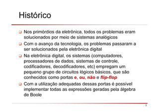 3
Histórico
Nos primórdios da eletrônica, todos os problemas eram
solucionados por meio de sistemas analógicos
Com o avanço da tecnologia, os problemas passaram a
ser solucionados pela eletrônica digital
Na eletrônica digital, os sistemas (computadores,
processadores de dados, sistemas de controle,
codificadores, decodificadores, etc) empregam um
pequeno grupo de circuitos lógicos básicos, que são
conhecidos como portas e, ou, não e flip-flop
Com a utilização adequadas dessas portas é possível
implementar todas as expressões geradas pela álgebra
de Boole
 