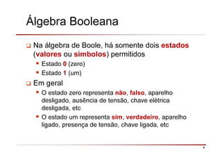 4
Álgebra Booleana
Na álgebra de Boole, há somente dois estados
(valores ou símbolos) permitidos
Estado 0 (zero)
Estado 1 (um)
Em geral
O estado zero representa não, falso, aparelho
desligado, ausência de tensão, chave elétrica
desligada, etc
O estado um representa sim, verdadeiro, aparelho
ligado, presença de tensão, chave ligada, etc
 