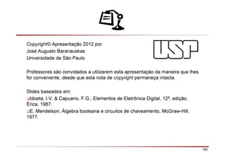 106
Copyright© Apresentação 2012 por
José Augusto Baranauskas
Universidade de São Paulo
Professores são convidados a utilizarem esta apresentação da maneira que lhes
for conveniente, desde que esta nota de copyright permaneça intacta.
Slides baseados em:
Idoeta, I.V. & Capuano, F.G.; Elementos de Eletrônica Digital, 12ª. edição,
Érica, 1987.
E. Mendelson; Álgebra booleana e circuitos de chaveamento, McGraw-Hill,
1977.
 