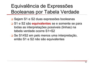 82
Equivalência de Expressões
Booleanas por Tabela Verdade
Sejam S1 e S2 duas expressões booleanas
S1 e S2 são equivalentes se e somente se para
todas as interpretações possíveis (linhas) na
tabela verdade ocorre S1=S2
Se S1≠S2 em pelo menos uma interpretação,
então S1 e S2 não são equivalentes
 
