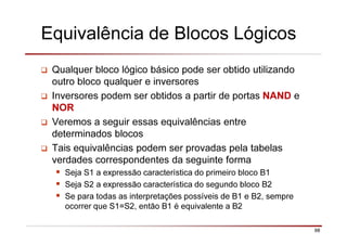 98
Equivalência de Blocos Lógicos
Qualquer bloco lógico básico pode ser obtido utilizando
outro bloco qualquer e inversores
Inversores podem ser obtidos a partir de portas NAND e
NOR
Veremos a seguir essas equivalências entre
determinados blocos
Tais equivalências podem ser provadas pela tabelas
verdades correspondentes da seguinte forma
Seja S1 a expressão característica do primeiro bloco B1
Seja S2 a expressão característica do segundo bloco B2
Se para todas as interpretações possíveis de B1 e B2, sempre
ocorrer que S1=S2, então B1 é equivalente a B2
 