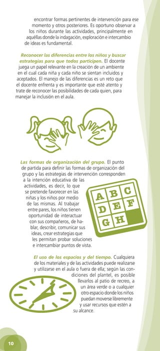 encontrar formas pertinentes de intervención para ese
                momento y otros posteriores. Es oportuno observar a
              los niños durante las actividades, principalmente en
             aquéllas donde la indagación, exploración e intercambio
            de ideas es fundamental.

          Reconocer las diferencias entre los niños y buscar
         estrategias para que todos participen. El docente
        juega un papel relevante en la creación de un ambiente
       en el cual cada niña y cada niño se sientan incluidos y
       aceptados. El manejo de las diferencias es un reto que
      el docente enfrenta y es importante que esté atento y
      trate de reconocer las posibilidades de cada quien, para
      manejar la inclusión en el aula.




         Las formas de organización del grupo. El punto
          de partida para definir las formas de organización del
          grupo y las estrategias de intervención corresponden
           a la intención educativa de las
           actividades, es decir, lo que
            se pretende favorecer en las
             niñas y los niños por medio
             de las mismas. Al trabajar
              entre pares, los niños tienen
              oportunidad de interactuar
               con sus compañeros, de ha-
               blar, describir, comunicar sus
                ideas, crear estrategias que
                 les permitan probar soluciones
                 e intercambiar puntos de vista.

                  El uso de los espacios y del tiempo. Cualquiera
                  de los materiales y de las actividades puede realizarse
                  y utilizarse en el aula o fuera de ella; según las con-
                                       diciones del plantel, es posible
                                           llevarlos al patio de recreo, a
                                             un área verde o a cualquier
                                              otro espacio donde los niños
                                              puedan moverse libremente
                                             y usar recursos que estén a
                                        su alcance.




 10

GUIA EDUC-PREESC-1.indd 10                                             15/06/10 10:47 a.m.
 