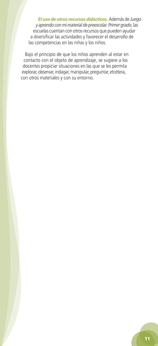 El uso de otros recursos didácticos. Además de Juego
                    y aprendo con mi material de preescolar. Primer grado, las
                  escuelas cuentan con otros recursos que pueden ayudar
                a diversificar las actividades y favorecer el desarrollo de
               las competencias en las niñas y los niños.

            Bajo el principio de que los niños aprenden al estar en
           contacto con el objeto de aprendizaje, se sugiere a los
           docentes propiciar situaciones en las que se les permita
          explorar, observar, indagar, manipular, preguntar, etcétera,
          con otros materiales y con su entorno.




                                                                                    11

GUIA EDUC-PREESC-1.indd 11                                               15/06/10 10:47 a.m.
 