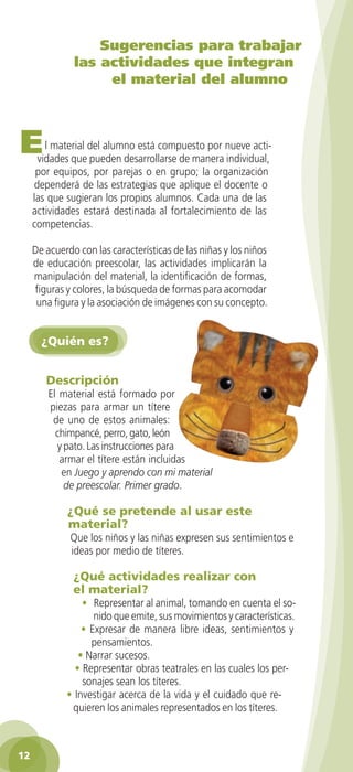 Sugerencias para trabajar
                  las actividades que integran
                       el material del alumno



  E      l material del alumno está compuesto por nueve acti-
       vidades que pueden desarrollarse de manera individual,
       por equipos, por parejas o en grupo; la organización
      dependerá de las estrategias que aplique el docente o
      las que sugieran los propios alumnos. Cada una de las
      actividades estará destinada al fortalecimiento de las
      competencias.

      De acuerdo con las características de las niñas y los niños
      de educación preescolar, las actividades implicarán la
      manipulación del material, la identificación de formas,
      figuras y colores, la búsqueda de formas para acomodar
       una figura y la asociación de imágenes con su concepto.


        ¿Quién es?


          Descripción
          El material está formado por
          piezas para armar un títere
           de uno de estos animales:
            chimpancé, perro, gato, león
            y pato. Las instrucciones para
             armar el títere están incluidas
             en Juego y aprendo con mi material
              de preescolar. Primer grado.

                ¿Qué se pretende al usar este
                material?
                Que los niños y las niñas expresen sus sentimientos e
                ideas por medio de títeres.

                 ¿Qué actividades realizar con
                 el material?
                   • Representar al animal, tomando en cuenta el so-
                      nido que emite, sus movimientos y características.
                   • Expresar de manera libre ideas, sentimientos y
                     pensamientos.
                  • Narrar sucesos.
                 • Representar obras teatrales en las cuales los per-
                   sonajes sean los títeres.
               • Investigar acerca de la vida y el cuidado que re-
                quieren los animales representados en los títeres.



 12

GUIA EDUC-PREESC-1.indd 12                                            15/06/10 10:47 a.m.
 