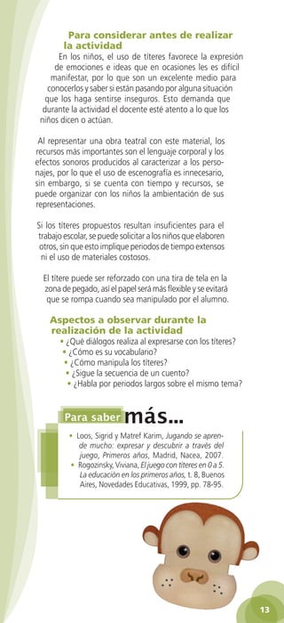 Para considerar antes de realizar
                   la actividad
                 En los niños, el uso de títeres favorece la expresión
                de emociones e ideas que en ocasiones les es difícil
               manifestar, por lo que son un excelente medio para
              conocerlos y saber si están pasando por alguna situación
             que los haga sentirse inseguros. Esto demanda que
            durante la actividad el docente esté atento a lo que los
           niños dicen o actúan.

          Al representar una obra teatral con este material, los
         recursos más importantes son el lenguaje corporal y los
         efectos sonoros producidos al caracterizar a los perso-
         najes, por lo que el uso de escenografía es innecesario,
         sin embargo, si se cuenta con tiempo y recursos, se
         puede organizar con los niños la ambientación de sus
         representaciones.

         Si los títeres propuestos resultan insuficientes para el
         trabajo escolar, se puede solicitar a los niños que elaboren
          otros, sin que esto implique periodos de tiempo extensos
          ni el uso de materiales costosos.

            El títere puede ser reforzado con una tira de tela en la
            zona de pegado, así el papel será más flexible y se evitará
             que se rompa cuando sea manipulado por el alumno.

              Aspectos a observar durante la
              realización de la actividad
                  • ¿Qué diálogos realiza al expresarse con los títeres?
                   • ¿Cómo es su vocabulario?
                   • ¿Cómo manipula los títeres?
                    • ¿Sigue la secuencia de un cuento?
                    • ¿Habla por periodos largos sobre el mismo tema?




                     •nLoos, Sigrid y Matref Karim, Jugando se apren-
                        de mucho: expresar y descubrir a través del
                        juego, Primeros años, Madrid, Nacea, 2007.
                     •nRogozinsky, Viviana, El juego con títeres en 0 a 5.
                        La educación en los primeros años, t. 8, Buenos
                        Aires, Novedades Educativas, 1999, pp. 78-95.




                                                                                        13

GUIA EDUC-PREESC-1.indd 13                                                   15/06/10 10:47 a.m.
 