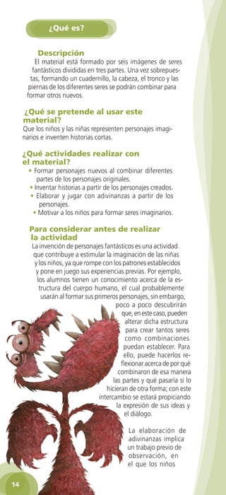 ¿Qué es?


             Descripción
            El material está formado por seis imágenes de seres
           fantásticos divididas en tres partes. Una vez sobrepues-
          tas, formando un cuadernillo, la cabeza, el tronco y las
         piernas de los diferentes seres se podrán combinar para
        formar otros nuevos.

       ¿Qué se pretende al usar este
       material?
      Que los niños y las niñas representen personajes imagi-
      narios e inventen historias cortas.

      ¿Qué actividades realizar con
      el material?
         • Formar personajes nuevos al combinar diferentes
            partes de los personajes originales.
         • Inventar historias a partir de los personajes creados.
          • Elaborar y jugar con adivinanzas a partir de los
             personajes.
           • Motivar a los niños para formar seres imaginarios.

          Para considerar antes de realizar
          la actividad
           La invención de personajes fantásticos es una actividad
           que contribuye a estimular la imaginación de las niñas
            y los niños, ya que rompe con los patrones establecidos
            y pone en juego sus experiencias previas. Por ejemplo,
             los alumnos tienen un conocimiento acerca de la es-
              tructura del cuerpo humano, el cual probablemente
               usarán al formar sus primeros personajes, sin embargo,
                                            poco a poco descubrirán
                                               que, en este caso, pueden
                                                 alterar dicha estructura
                                                 para crear tantos seres
                                                 como combinaciones
                                                puedan establecer. Para
                                                ello, puede hacerlos re-
                                               flexionar acerca de por qué
                                              combinaron de esa manera
                                           las partes y qué pasaría si lo
                                        hicieran de otra forma; con este
                                     intercambio se estará propiciando
                                             la expresión de sus ideas y
                                                 el diálogo.

                                                La elaboración de
                                                adivinanzas implica
                                                un trabajo previo de
                                                observación, en
                                                el que los niños

 14

GUIA EDUC-PREESC-1.indd 14                                             15/06/10 10:47 a.m.
 