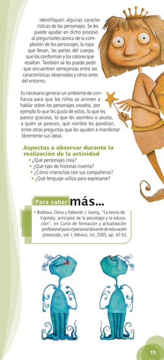 identifiquen algunas caracte-
                  rísticas de los personajes. Se les
                 puede ayudar en dicho proceso
               al preguntarles acerca de la com-
              plexión de los personajes, la ropa
             que llevan, las partes del cuerpo
            que los conforman y los colores que
           resaltan. También se les puede pedir
           que encuentren semejanzas entre las
          características observadas y otros seres
          del entorno.

         Es necesario generar un ambiente de con-
         fianza para que los niños se animen a
         hablar sobre los personajes creados, por
         ejemplo lo que les gusta de estos, lo que les
         parece gracioso, lo que les asombra o asusta,
         a quién se parecen, qué nombre les pondrían,
          entre otras preguntas que les ayuden a manifestar
          libremente sus ideas.

           Aspectos a observar durante la
           realización de la actividad
              • ¿Qué personajes crea?
              • ¿Qué tipo de historias inventa?
               • ¿Cómo interactúa con sus compañeros?
               • ¿Qué lenguaje utiliza para expresarse?




                 • Bodrova, Elena y Deborah J. Leong, “La teoría de
                    Vigotsky: principios de la psicología y la educa-
                     ción”, en Curso de formación y actualización
                     profesional para el personal docente de educación
                      preescolar, vol. I, México, sep, 2005, pp. 47-52.




                                                                                     15

GUIA EDUC-PREESC-1.indd 15                                                15/06/10 10:47 a.m.
 