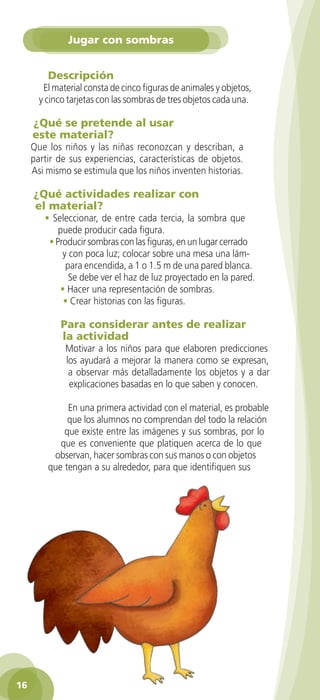 Jugar con sombras


           Descripción
          El material consta de cinco figuras de animales y objetos,
         y cinco tarjetas con las sombras de tres objetos cada una.

       ¿Qué se pretende al usar
       este material?
      Que los niños y las niñas reconozcan y describan, a
      partir de sus experiencias, características de objetos.
      Asi mismo se estimula que los niños inventen historias.

       ¿Qué actividades realizar con
       el material?
          • Seleccionar, de entre cada tercia, la sombra que
              puede producir cada figura.
           • Producir sombras con las figuras, en un lugar cerrado
               y con poca luz; colocar sobre una mesa una lám-
                para encendida, a 1 o 1.5 m de una pared blanca.
                 Se debe ver el haz de luz proyectado en la pared.
              • Hacer una representación de sombras.
               • Crear historias con las figuras.

                Para considerar antes de realizar
                la actividad
                 Motivar a los niños para que elaboren predicciones
                 los ayudará a mejorar la manera como se expresan,
                  a observar más detalladamente los objetos y a dar
                  explicaciones basadas en lo que saben y conocen.

                En una primera actividad con el material, es probable
                que los alumnos no comprendan del todo la relación
               que existe entre las imágenes y sus sombras, por lo
              que es conveniente que platiquen acerca de lo que
            observan, hacer sombras con sus manos o con objetos
           que tengan a su alrededor, para que identifiquen sus




 16

GUIA EDUC-PREESC-1.indd 16                                             15/06/10 10:47 a.m.
 