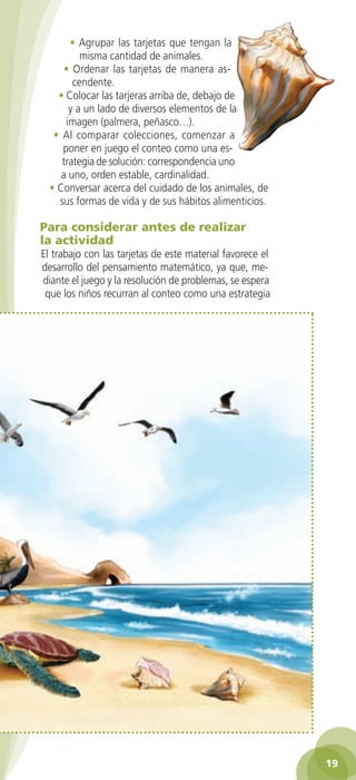 • Agrupar las tarjetas que tengan la
                  misma cantidad de animales.
              • Ordenar las tarjetas de manera as-
                cendente.
            • Colocar las tarjeras arriba de, debajo de
               y a un lado de diversos elementos de la
              imagen (palmera, peñasco…).
           • Al comparar colecciones, comenzar a
             poner en juego el conteo como una es-
             trategia de solución: correspondencia uno
             a uno, orden estable, cardinalidad.
          • Conversar acerca del cuidado de los animales, de
            sus formas de vida y de sus hábitos alimenticios.

        Para considerar antes de realizar
        la actividad
        El trabajo con las tarjetas de este material favorece el
        desarrollo del pensamiento matemático, ya que, me-
        diante el juego y la resolución de problemas, se espera
         que los niños recurran al conteo como una estrategia




                                                                              19

GUIA EDUC-PREESC-1.indd 19                                         15/06/10 10:47 a.m.
 