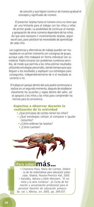 de solución y que logren construir de manera gradual el
                concepto y significado de número.

            El presentar tarjetas hasta el número cinco no tiene que
          ser una limitante para el trabajo con los niños y niñas
         de primer grado. La posibilidad de continuar el manejo
        y apropiación de otros números dependerá de los niños.
        Así que será necesario ir incrementando tarjetas, según
       sea el caso, para satisfacer las necesidades de aprendizaje
       de cada niño.

       Las sugerencias y alternativas de trabajo pueden ser ma-
      nejadas en un primer momento con consignas de grupo,
      aunque cada niño trabajará en forma individual con su
      material. Podrá iniciarse con problemas numéricos senci-
      llos, de modo que permita a los niños estimar resultados
      utilizando estrategias personales, dando tiempo para que
      lleguen a los resultados y expliquen sus estrategias para
       conseguirlos, independientemente de si el resultado es
       correcto o no.

        El trabajo en parejas dentro del aula podrá comenzarse a
        realizar en un segundo momento, después de establecer
         claramente los acuerdos y reglas dentro del salón, así
         se apoyará a los niños y las niñas para comprender las
          normas para la convivencia.

           Aspectos a observar durante la
           realización de la actividad
              • ¿Qué principios de conteo tienen los niños?
              • ¿Qué estrategias utilizan al comparar e igualar
                  conjuntos?
               • ¿Cómo ordenan las tarjetas?
                • ¿Cómo cuentan?




                  • Chamorro Plaza, María del Carmen, Didácti-
                    ca de las matemáticas para educación prees-
                    colar, Madrid, Pearson-Prentice Hall, 2005.
                • González, Adriana y Edith Weinstein, “El nú-
                   mero y la serie numérica”, en Curso de for-
                 mación y actualización profesional para el
                personal docente de educación preesco-
              lar, vol. I, México, sep , 2005, pp. 249-257.



 20

GUIA EDUC-PREESC-1.indd 20                                             15/06/10 10:48 a.m.
 
