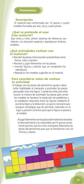 Pentomino


               Descripción
             El material está conformado por 12 piezas y cuatro
             modelos formados por dos, tres y cuatro piezas.

          ¿Qué se pretende al usar
          este material?
         Que niños y niñas utilicen sistemas de referencia con
         relación a la ubicación espacial y reproduzcan diversos
         modelos.

        ¿Qué actividades realizar con
        el material?
           • Describir las piezas mencionando características como
              forma, color y tamaño.
           • Recortar y jugar libremente con las piezas.
           • Inventar figuras y solicitar que un compañero las
               reproduzca.
            • Reproducir los modelos sugeridos en el material.

          Para considerar antes de realizar
          la actividad
           El trabajo con las piezas del pentomino ayuda a desa-
           rrollar habilidades al manipular y acomodar las piezas
            para poder crear una figura. Cuando las niñas y los niños
            buscan la manera de acomodar las piezas para armar
             los modelos se favorece la resolución de problemas y
              se establecen relaciones entre las figuras mediante el
               uso de la lógica y la deducción, ya que es necesario que
               busquen estrategias que les permitan colocarlas en el
                lugar y posición correctos para que la figura se parezca
                 al modelo.

                 Al jugar libremente con las piezas del material se favorece
                 el descubrimiento y la creatividad, por lo que es conve-
                 niente permitir que los niños manipulen libremente las
                  piezas del pentomino para que se familiaricen con sus
                  formas y colores.




                                                                                  21

GUIA EDUC-PREESC-1.indd 21                                             15/06/10 10:48 a.m.
 