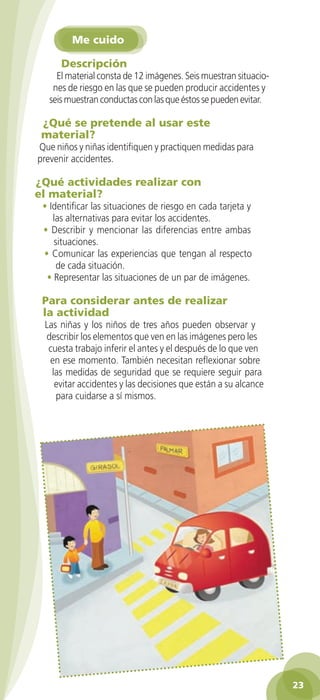 Me cuido

                Descripción
              El material consta de 12 imágenes. Seis muestran situacio-
             nes de riesgo en las que se pueden producir accidentes y
            seis muestran conductas con las que éstos se pueden evitar.

         ¿Qué se pretende al usar este
         material?
        Que niños y niñas identifiquen y practiquen medidas para
        prevenir accidentes.

       ¿Qué actividades realizar con
       el material?
          • Identificar las situaciones de riesgo en cada tarjeta y
             las alternativas para evitar los accidentes.
          • Describir y mencionar las diferencias entre ambas
             situaciones.
          • Comunicar las experiencias que tengan al respecto
              de cada situación.
           • Representar las situaciones de un par de imágenes.

          Para considerar antes de realizar
          la actividad
          Las niñas y los niños de tres años pueden observar y
          describir los elementos que ven en las imágenes pero les
           cuesta trabajo inferir el antes y el después de lo que ven
           en ese momento. También necesitan reflexionar sobre
            las medidas de seguridad que se requiere seguir para
             evitar accidentes y las decisiones que están a su alcance
             para cuidarse a sí mismos.




                                                                                 23

GUIA EDUC-PREESC-1.indd 23                                            15/06/10 10:48 a.m.
 