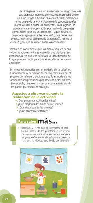 Las imágenes muestran situaciones de riesgo comunes
                para las niñas y los niños, sin embargo, es probable que en
              un inicio tengan dificultad para identificar las diferencias
             entre un par de tarjetas y discriminar la conducta que les
            puede ayudar a evitar los accidentes. Para lograrlo, se
           puede orientar la observación por medio de preguntas
          como éstas: ¿qué es un accidente?, ¿qué pasaría si...
         (mencionar ejemplos de las tarjetas)?, ¿qué haces para
        evitar…(mencionar ejemplos de las tarjetas)?, ¿cómo te
        cuidas?, ¿por qué se deben evitar los accidentes?

       También es conveniente que los niños expresen si han
      vivido situaciones similares y permitir que platiquen sus
      experiencias, ya que ello facilitará la identificación de
      lo que pueden hacer para que el accidente no vuelva
      a suceder.

       En temas relacionados con el cuidado de la salud, es
       fundamental la participación de los familiares en el
       proceso de reflexión, debido a que la mayoría de los
        accidentes son producidos por descuido de los adultos.
        Si es posible, puede organizar una clase abierta donde
         los padres platiquen con sus hijos.

         Aspectos a observar durante la
         realización de la actividad
             • ¿Qué preguntas realizan los niños?
             • ¿Qué proponen los niños para cuidarse?
              • ¿Qué describen de las láminas?
              • ¿Qué acuerdos establecen?




                • Thornton, S., “Por qué es interesante la reso-
                   lución infantil de los problemas”, en Curso
                    de formación y actualización profesional para
                    el personal docente de educación preesco-
                     lar, vol. II, México, sep, 2005, pp. 245-248.




 24

GUIA EDUC-PREESC-1.indd 24                                            15/06/10 10:48 a.m.
 
