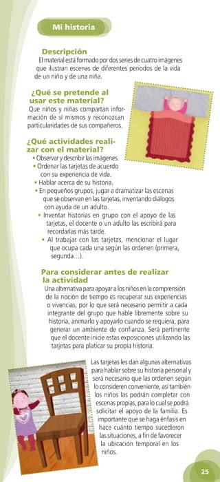 Mi historia


                Descripción
              El material está formado por dos series de cuatro imágenes
             que ilustran escenas de diferentes periodos de la vida
            de un niño y de una niña.

          ¿Qué se pretende al
          usar este material?
         Que niños y niñas compartan infor-
         mación de sí mismos y reconozcan
         particularidades de sus compañeros.

         ¿Qué actividades reali-
         zar con el material?
           • Observar y describir las imágenes.
           • Ordenar las tarjetas de acuerdo
              con su experiencia de vida.
            • Hablar acerca de su historia.
            • En pequeños grupos, jugar a dramatizar las escenas
               que se observan en las tarjetas, inventando diálogos
                con ayuda de un adulto.
             • Inventar historias en grupo con el apoyo de las
                 tarjetas, el docente o un adulto las escribirá para
                  recordarlas más tarde.
               • Al trabajar con las tarjetas, mencionar el lugar
                   que ocupa cada una según las ordenen (primera,
                    segunda…).

               Para considerar antes de realizar
               la actividad
                 Una alternativa para apoyar a los niños en la comprensión
                 de la noción de tiempo es recuperar sus experiencias
                  o vivencias, por lo que será necesario permitir a cada
                  integrante del grupo que hable libremente sobre su
                   historia, animarlo y apoyarlo cuando se requiera, para
                   generar un ambiente de confianza. Será pertinente
                    que el docente inicie estas exposiciones utilizando las
                    tarjetas para platicar su propia historia.

                                   Las tarjetas les dan algunas alternativas
                                   para hablar sobre su historia personal y
                                    será necesario que las ordenen según
                                     lo consideren conveniente, así también
                                     los niños las podrán completar con
                                      escenas propias, para lo cual se podrá
                                      solicitar el apoyo de la familia. Es
                                       importante que se haga énfasis en
                                        hace cuánto tiempo sucedieron
                                        las situaciones, a fin de favorecer
                                         la ubicación temporal en los
                                         niños.

                                                                                  25

GUIA EDUC-PREESC-1.indd 25                                             15/06/10 10:48 a.m.
 
