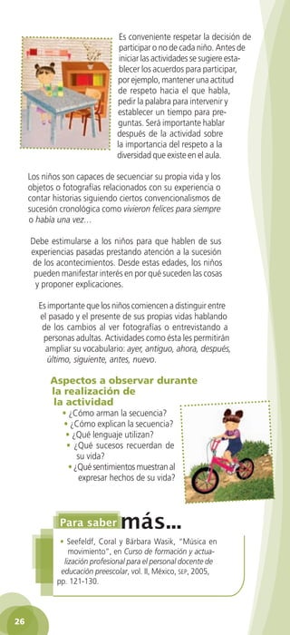 Es conveniente respetar la decisión de
                                   participar o no de cada niño. Antes de
                                   iniciar las actividades se sugiere esta-
                                   blecer los acuerdos para participar,
                                  por ejemplo, mantener una actitud
                                  de respeto hacia el que habla,
                                  pedir la palabra para intervenir y
                                  establecer un tiempo para pre-
                                  guntas. Será importante hablar
                                  después de la actividad sobre
                                  la importancia del respeto a la
                                  diversidad que existe en el aula.

      Los niños son capaces de secuenciar su propia vida y los
      objetos o fotografías relacionados con su experiencia o
      contar historias siguiendo ciertos convencionalismos de
      sucesión cronológica como vivieron felices para siempre
      o había una vez…

       Debe estimularse a los niños para que hablen de sus
       experiencias pasadas prestando atención a la sucesión
       de los acontecimientos. Desde estas edades, los niños
        pueden manifestar interés en por qué suceden las cosas
        y proponer explicaciones.

          Es importante que los niños comiencen a distinguir entre
          el pasado y el presente de sus propias vidas hablando
           de los cambios al ver fotografías o entrevistando a
           personas adultas. Actividades como ésta les permitirán
            ampliar su vocabulario: ayer, antiguo, ahora, después,
             último, siguiente, antes, nuevo.

              Aspectos a observar durante
              la realización de
               la actividad
                  • ¿Cómo arman la secuencia?
                  • ¿Cómo explican la secuencia?
                   • ¿Qué lenguaje utilizan?
                   • ¿Qué sucesos recuerdan de
                       su vida?
                    • ¿Qué sentimientos muestran al
                        expresar hechos de su vida?




                 • Seefeldf, Coral y Bárbara Wasik, “Música en
                    movimiento”, en Curso de formación y actua-
                  lización profesional para el personal docente de
                 educación preescolar, vol. II, México, sep, 2005,
                pp. 121-130.



 26

GUIA EDUC-PREESC-1.indd 26                                            15/06/10 10:48 a.m.
 