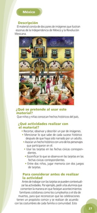 México


               Descripción
             El material consta de dos pares de imágenes que ilustran
            escenas de la Independencia de México y la Revolución
            Mexicana.




             ¿Qué se pretende al usar este
             material?
              Que niños y niñas conozcan hechos históricos del país.

               ¿Qué actividades realizar con
               el material?
                   • Recortar, observar y describir un par de imágenes.
                   • Mencionar lo que sabe de cada suceso histórico
                       después de que haya sido narrado por un adulto.
                    • Asociar un hecho histórico con uno de los personajes
                        que participaron en él.
                     • Usar las tarjetas en las fechas cívicas correspon-
                         dientes.
                      • Escenificar lo que se observa en las tarjetas en las
                         fechas cívicas correspondientes.
                      • Entre dos niños, jugar memoria con dos juegos
                         de tarjetas.

                    Para considerar antes de realizar
                    la actividad
                  Antes de trabajar con las tarjetas se pueden contextuali-
                  zar las actividades. Por ejemplo, pedir a los alumnos que
                 comenten la manera en que festejan acontecimientos
                familiares cotidianos como los cumpleaños o el día de
               muertos, para que reconozcan que las celebraciones
             tienen un propósito común y se realizan de acuerdo
            con las costumbres de cada familia o comunidad. Esto
                                                                                  27

GUIA EDUC-PREESC-1.indd 27                                             15/06/10 10:48 a.m.
 